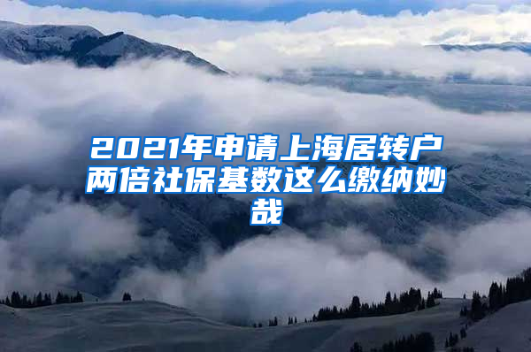 2021年申请上海居转户两倍社保基数这么缴纳妙哉