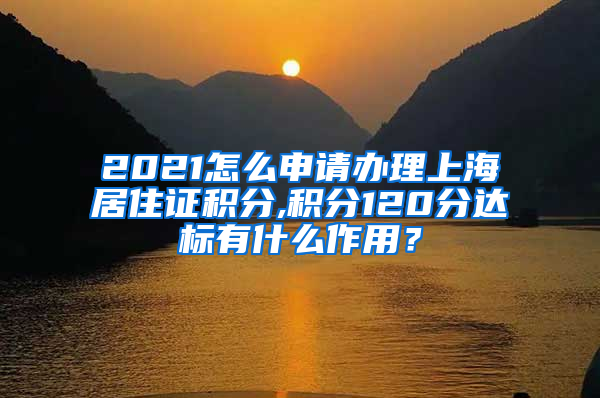 2021怎么申请办理上海居住证积分,积分120分达标有什么作用？