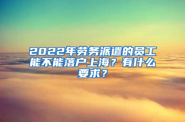 2022年劳务派遣的员工能不能落户上海？有什么要求？