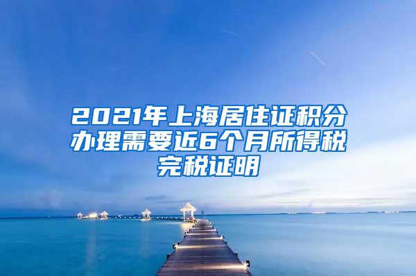 2021年上海居住证积分办理需要近6个月所得税完税证明