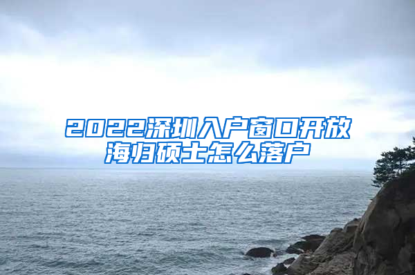 2022深圳入户窗口开放海归硕士怎么落户