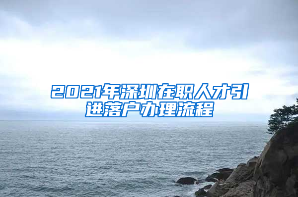 2021年深圳在职人才引进落户办理流程