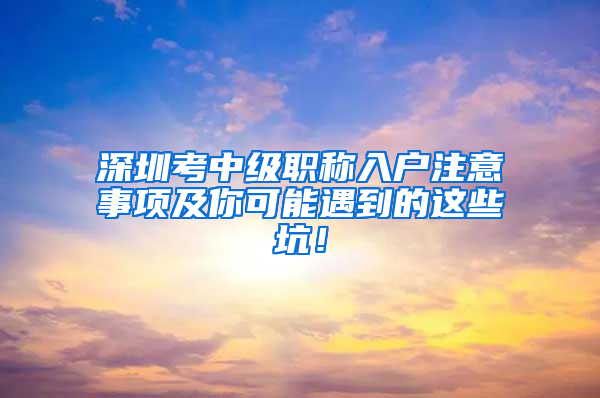 深圳考中级职称入户注意事项及你可能遇到的这些坑！