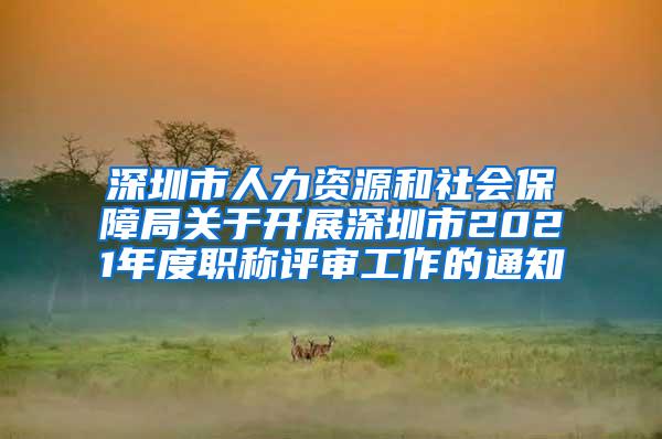 深圳市人力资源和社会保障局关于开展深圳市2021年度职称评审工作的通知