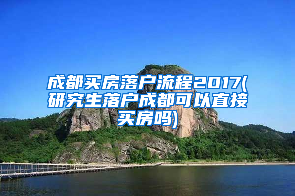 成都买房落户流程2017(研究生落户成都可以直接买房吗)