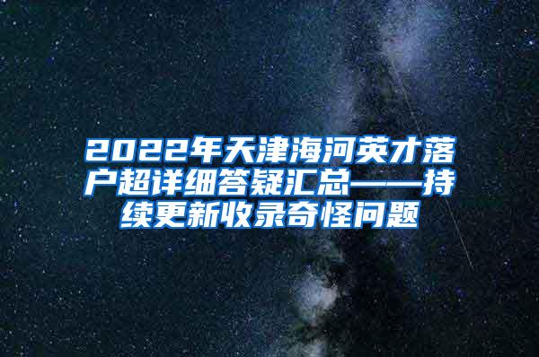 2022年天津海河英才落户超详细答疑汇总——持续更新收录奇怪问题