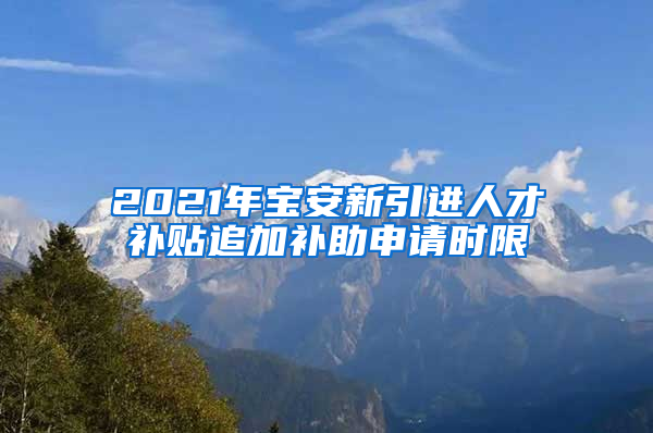 2021年宝安新引进人才补贴追加补助申请时限