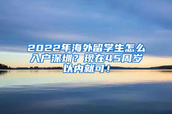 2022年海外留学生怎么入户深圳？现在45周岁以内就可！