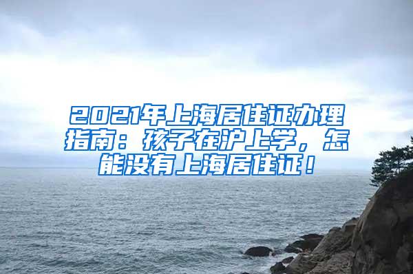 2021年上海居住证办理指南：孩子在沪上学，怎能没有上海居住证！