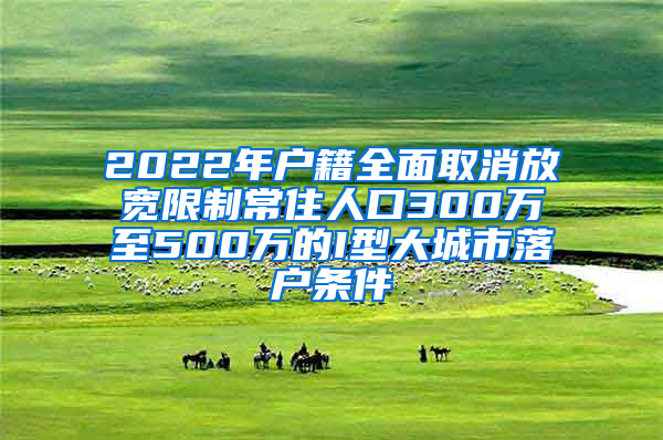 2022年户籍全面取消放宽限制常住人口300万至500万的I型大城市落户条件