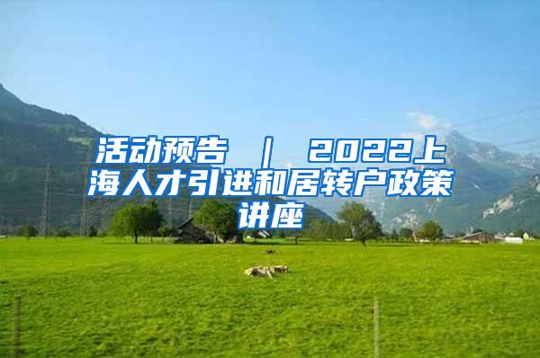 活动预告 ｜ 2022上海人才引进和居转户政策讲座