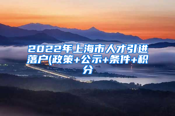 2022年上海市人才引进落户(政策+公示+条件+积分