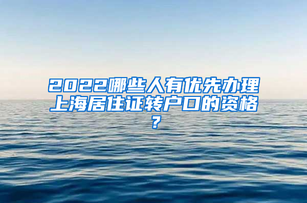 2022哪些人有优先办理上海居住证转户口的资格？