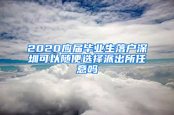 2020应届毕业生落户深圳可以随便选择派出所任意吗