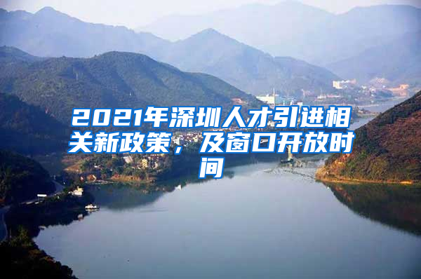 2021年深圳人才引进相关新政策，及窗口开放时间