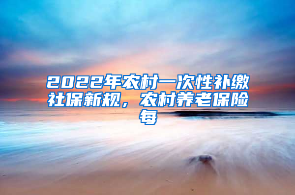 2022年农村一次性补缴社保新规，农村养老保险每