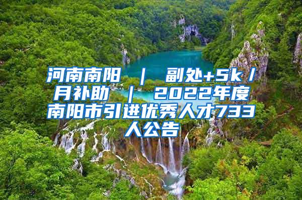 河南南阳 ｜ 副处+5k／月补助 ｜ 2022年度南阳市引进优秀人才733人公告