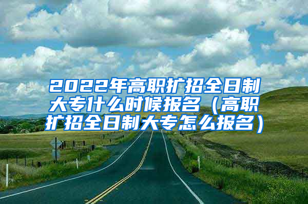 2022年高职扩招全日制大专什么时候报名（高职扩招全日制大专怎么报名）