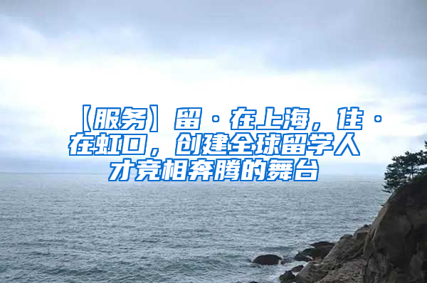 【服务】留·在上海，住·在虹口，创建全球留学人才竞相奔腾的舞台