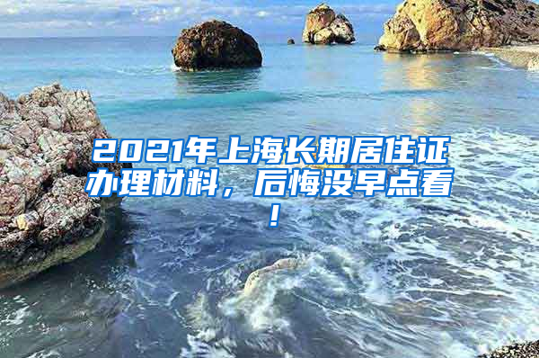 2021年上海长期居住证办理材料，后悔没早点看！