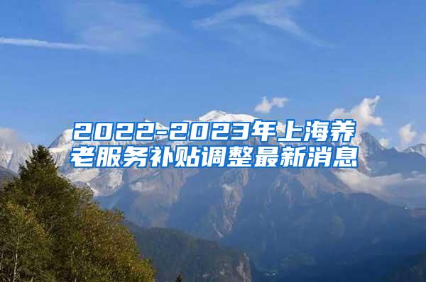 2022-2023年上海养老服务补贴调整最新消息