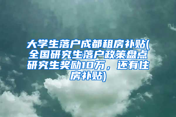 大学生落户成都租房补贴(全国研究生落户政策盘点研究生奖励10万，还有住房补贴)