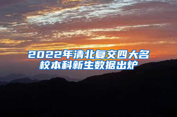 2022年清北复交四大名校本科新生数据出炉