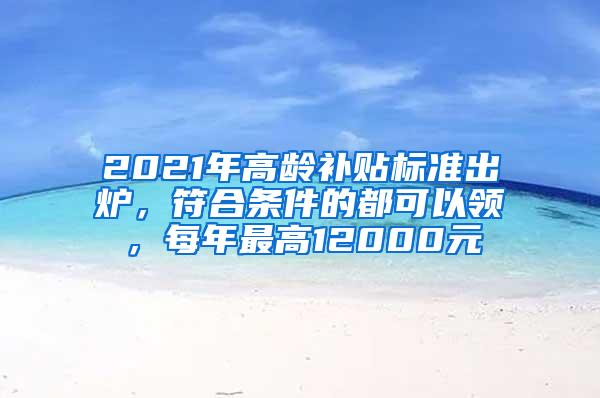 2021年高龄补贴标准出炉，符合条件的都可以领，每年最高12000元