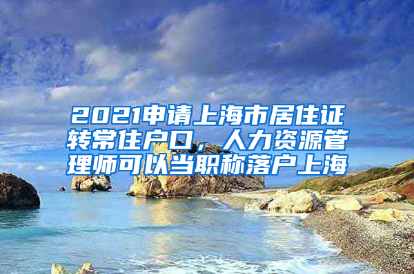 2021申请上海市居住证转常住户口，人力资源管理师可以当职称落户上海