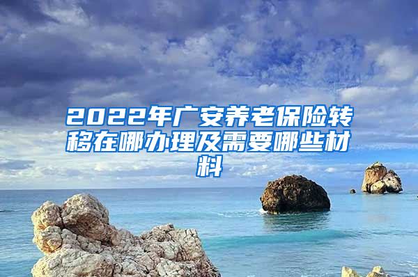 2022年广安养老保险转移在哪办理及需要哪些材料