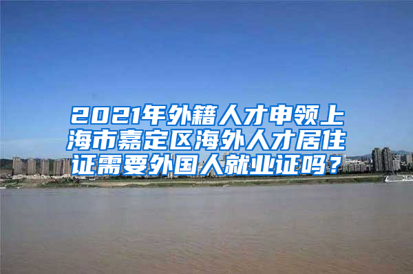 2021年外籍人才申领上海市嘉定区海外人才居住证需要外国人就业证吗？