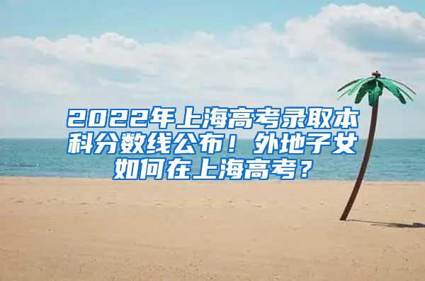 2022年上海高考录取本科分数线公布！外地子女如何在上海高考？