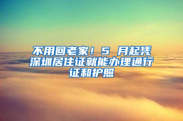 不用回老家！5 月起凭深圳居住证就能办理通行证和护照