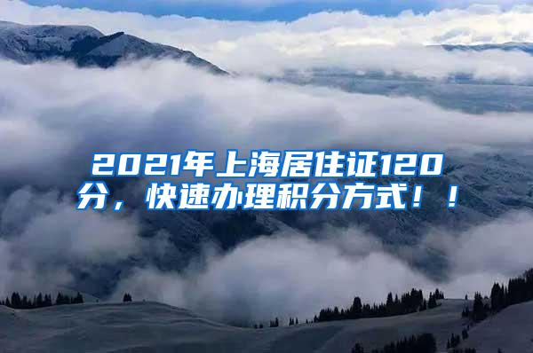 2021年上海居住证120分，快速办理积分方式！！