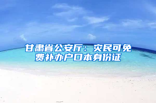 甘肃省公安厅：灾民可免费补办户口本身份证