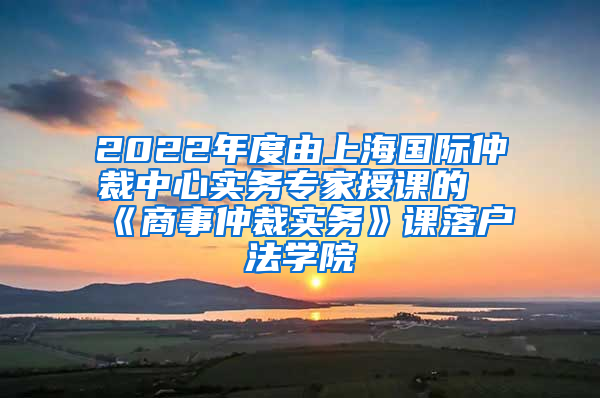 2022年度由上海国际仲裁中心实务专家授课的《商事仲裁实务》课落户法学院