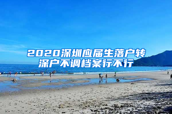 2020深圳应届生落户转深户不调档案行不行