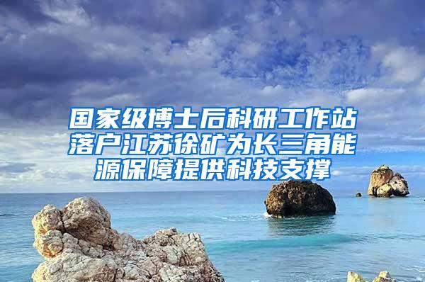 国家级博士后科研工作站落户江苏徐矿为长三角能源保障提供科技支撑