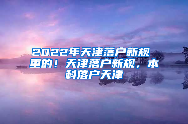 2022年天津落户新规 重的！天津落户新规，本科落户天津