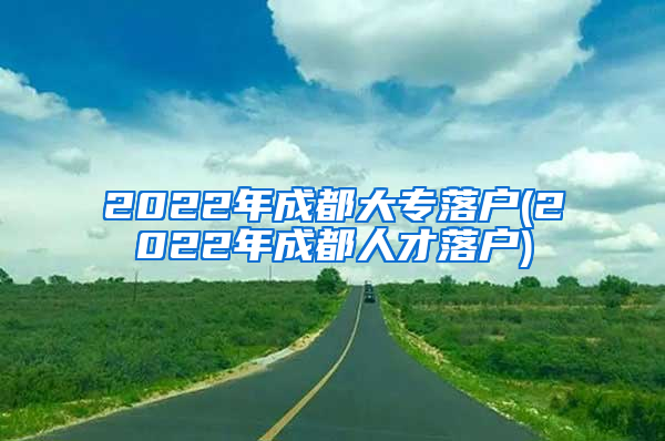 2022年成都大专落户(2022年成都人才落户)