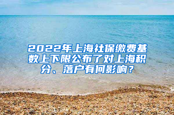 2022年上海社保缴费基数上下限公布了对上海积分、落户有何影响？