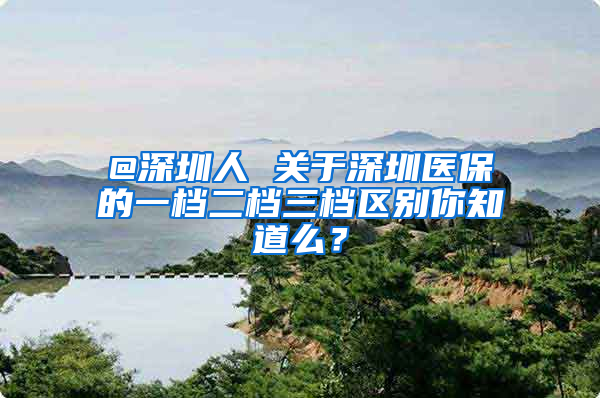 @深圳人 关于深圳医保的一档二档三档区别你知道么？