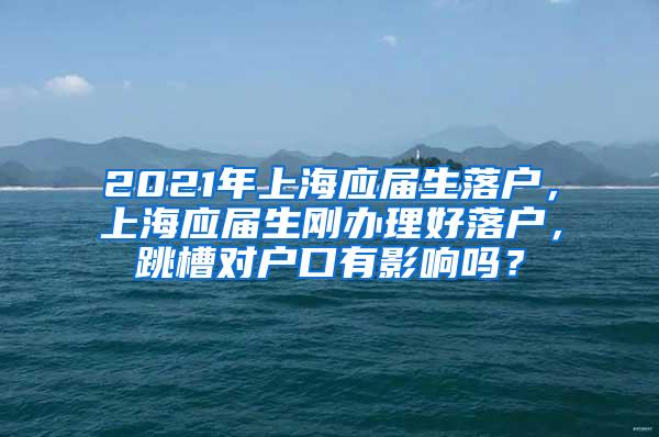 2021年上海应届生落户，上海应届生刚办理好落户，跳槽对户口有影响吗？