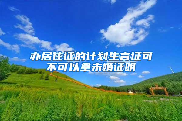 办居住证的计划生育证可不可以拿未婚证明