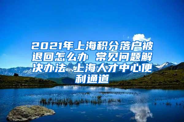 2021年上海积分落户被退回怎么办 常见问题解决办法 上海人才中心便利通道