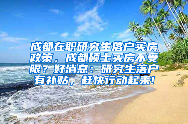 成都在职研究生落户买房政策，成都硕士买房不受限？好消息：研究生落户有补贴，赶快行动起来!