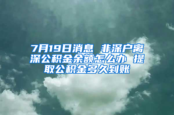 7月19日消息 非深户离深公积金余额怎么办 提取公积金多久到账