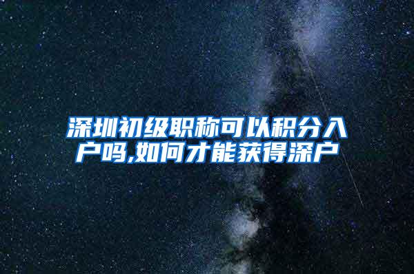 深圳初级职称可以积分入户吗,如何才能获得深户