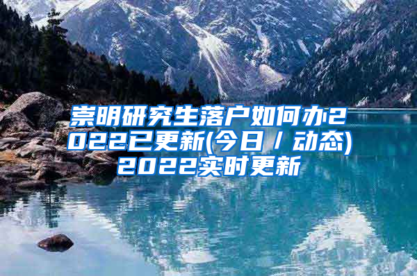 崇明研究生落户如何办2022已更新(今日／动态)2022实时更新