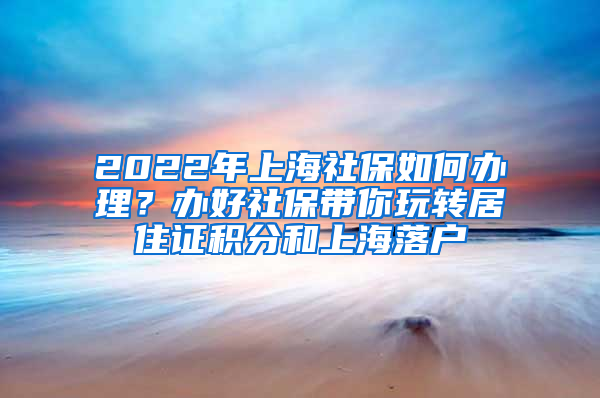 2022年上海社保如何办理？办好社保带你玩转居住证积分和上海落户